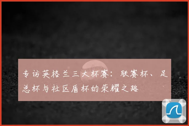 专访英格兰三大杯赛：联赛杯、足总杯与社区盾杯的荣耀之路