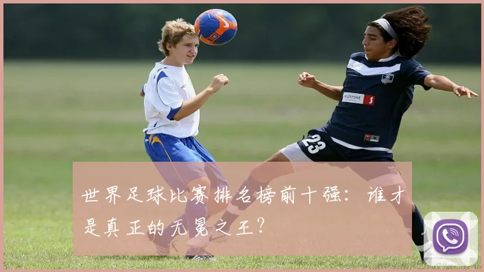 世界足球比赛排名榜前十强：谁才是真正的无冕之王？