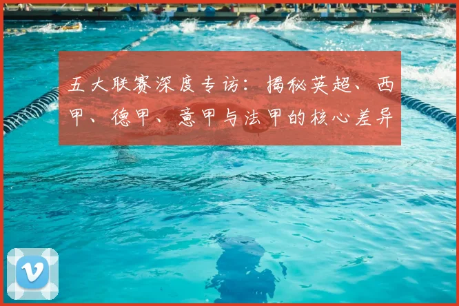 五大联赛深度专访：揭秘英超、西甲、德甲、意甲与法甲的核心差异与独特魅力