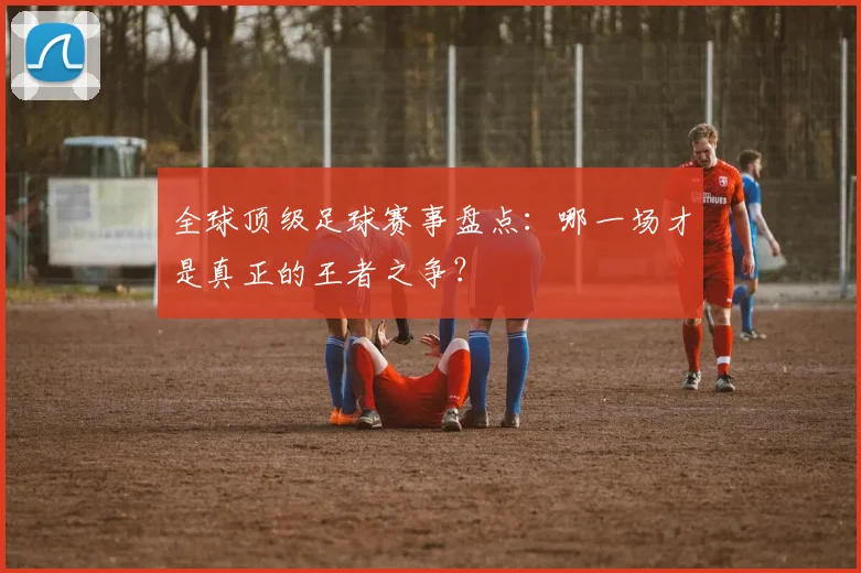 全球顶级足球赛事盘点：哪一场才是真正的王者之争？
