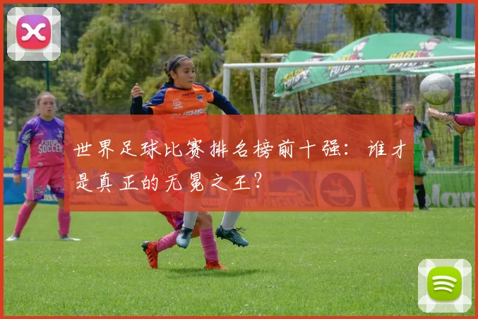 世界足球比赛排名榜前十强：谁才是真正的无冕之王？