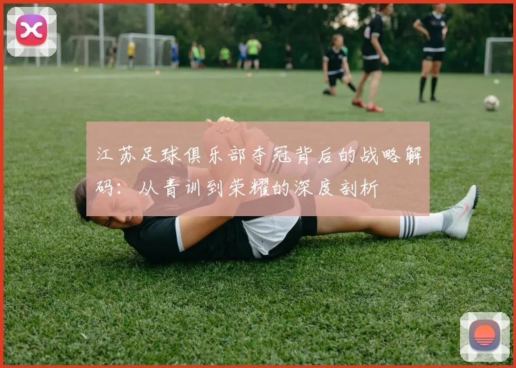 江苏足球俱乐部夺冠背后的战略解码：从青训到荣耀的深度剖析