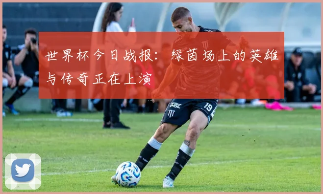 世界杯今日战报：绿茵场上的英雄与传奇正在上演
