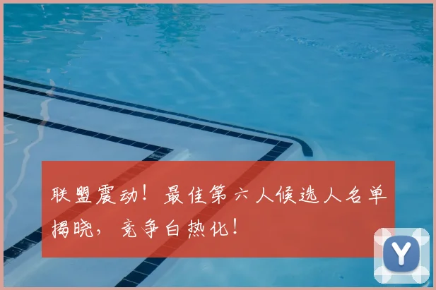 联盟震动！最佳第六人候选人名单揭晓，竞争白热化！