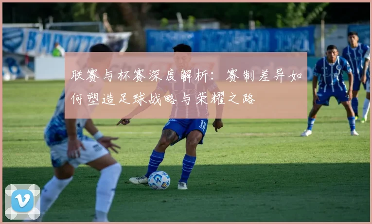 联赛与杯赛深度解析：赛制差异如何塑造足球战略与荣耀之路