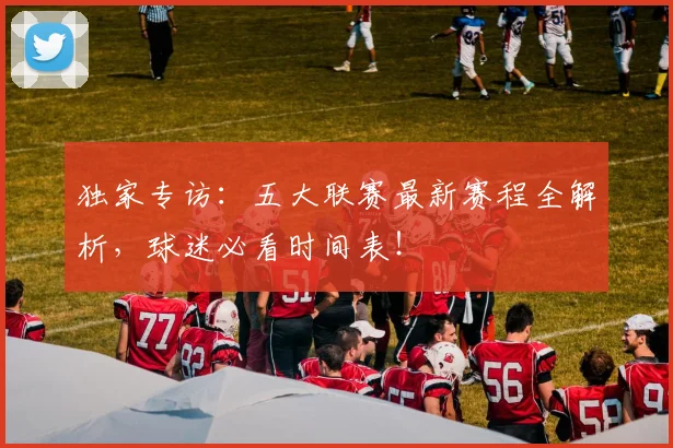 独家专访：五大联赛最新赛程全解析，球迷必看时间表！